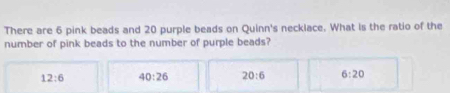 There are 6 pink beads and 20 purple beads on Quinn's necklace. What is the ratio of the
number of pink beads to the number of purple beads?
12:6 40:26 20:6 6:20