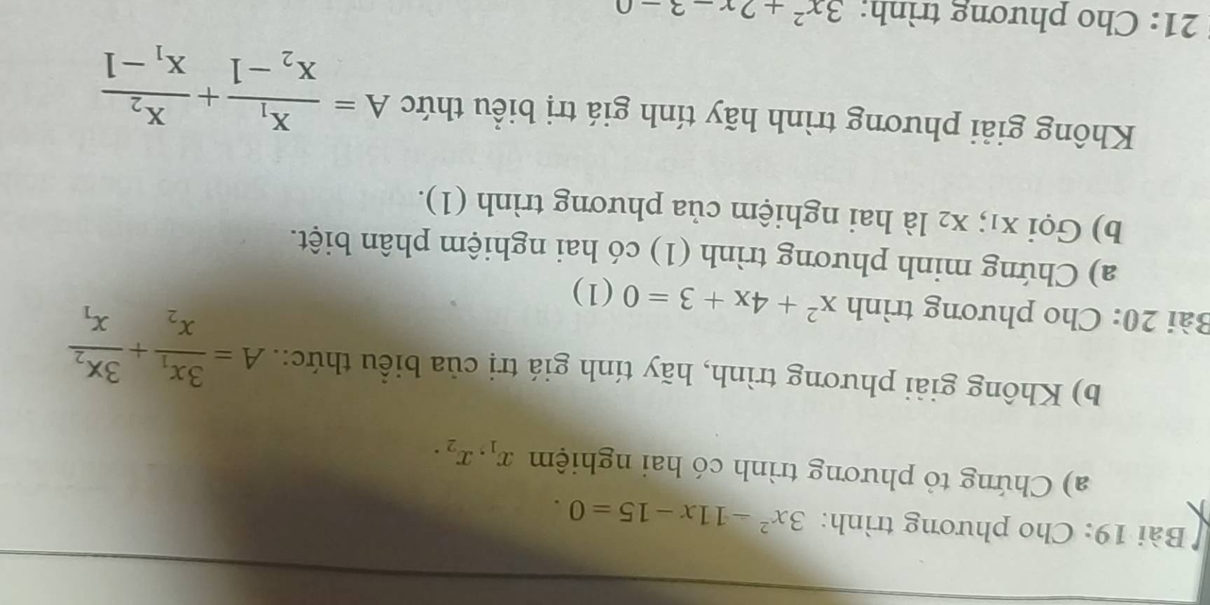 Cho phương trình: 3x^2-11x-15=0. 
a) Chứng tỏ phương trình có hai nghiệm x_1, x_2. 
b) Không giải phương trình, hãy tính giá trị của biểu thức:. A=frac 3x_1x_2+frac 3x_2x_1
Bài 20: Cho phương trình x^2+4x+3=0(1 ) 
a) Chứng minh phương trình (1) có hai nghiệm phân biệt. 
b) Gọi x₁; x2 là hai nghiệm của phương trình (1). 
Không giải phương trình hãy tính giá trị biểu thức A=frac x_1x_2-1+frac x_2x_1-1
21: Cho phương trình: 3x^2+2x-3-0