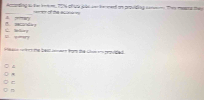According to the lecure, 75% of US jobs are focused on prowiding sanvices. This meams they
_seaor of te ecmony.
A. pinay
B. semday
C.eay
A. qray
Pease seledt the best answer from the choices prowided.
A
B
C
D