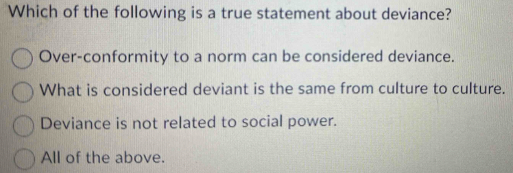 Which of the following is a true statement about deviance?
Over-conformity to a norm can be considered deviance.
What is considered deviant is the same from culture to culture.
Deviance is not related to social power.
All of the above.