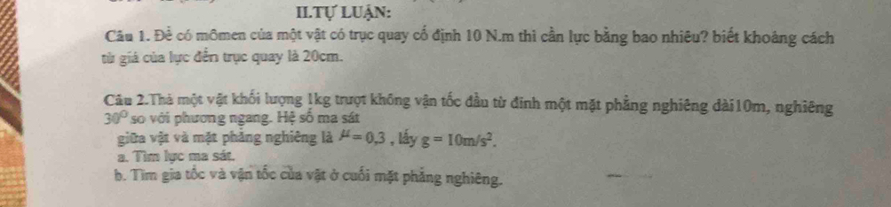 II.Tự Luận: 
Câu 1. Để có mômen của một vật có trục quay cổ định 10 N.m thì cần lực bằng bao nhiêu? biết khoảng cách 
từ giá của lực đến trục quay là 20cm. 
Câu 2.Thà một vật khối lượng 1kg trượt không vận tốc đầu từ đinh một mặt phẳng nghiêng dài10m, nghiêng
30° so với phương ngang. Hệ số ma sát 
giữa vật và mặt phăng nghiêng là mu =0.3 , ly g=10m/s^2. 
a. Tìm lực ma sát. 
b. Tìm gia tốc và vận tốc của vật ở cuối mặt phẳng nghiêng.