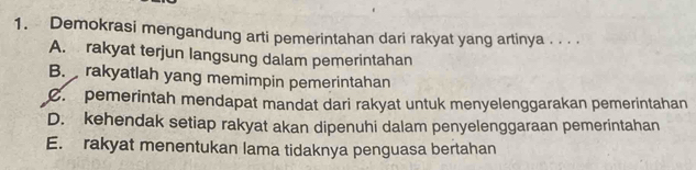 Demokrasi mengandung arti pemerintahan dari rakyat yang artinya . . . .
A. rakyat terjun langsung dalam pemerintahan
B. rakyatlah yang memimpin pemerintahan
C. pemerintah mendapat mandat dari rakyat untuk menyelenggarakan pemerintahan
D. kehendak setiap rakyat akan dipenuhi dalam penyelenggaraan pemerintahan
E. rakyat menentukan lama tidaknya penguasa bertahan