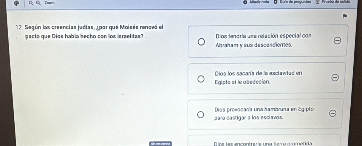 Zoom Añadir nota Guía de preguntas 5ª Prueba de sálida
12 Según las creencias judías, ¿por qué Moisés renovó el
pacto que Dios había hecho con los israelitas? Dios tendría una relación especial con
Abraham y sus descendientes.
Dios los sacaría de la esclavitud en
Egipto si le obedecían.
Dios provocaría una hambruna en Egipto
para castigar a los esclavos.
Sin respuesta Dios les encontraría una tierra prometida