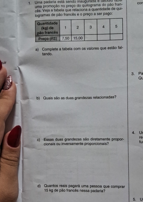 Uma padaria está sendo inauguradá e decidiu lazu cor
uma promoção no preço do quilograma do pão fran-
cês. Veja a tabela que relaciona a quantidade de qui-
logramas de pão francês e o preço a ser pago:
a) Complete a tabela com os valores que estão fal-
tando.
juir
3. Pa
Qu
b) Quais são as duas grandezas relacionadas?
4. U
c) Essas duas grandezas são diretamente propor- re
fu
cionais ou inversamente proporcionais?
d) Quantos reais pagará uma pessoa que comprar
15 kg de pão francês nessa padaria?
5. U