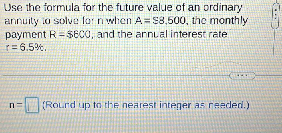 Use the formula for the future value of an ordinary 
annuity to solve for n when A=$8,500 , the monthly 
payment R=$600 , and the annual interest rate
r=6.5%.
n=□ (Round up to the nearest integer as needed.)