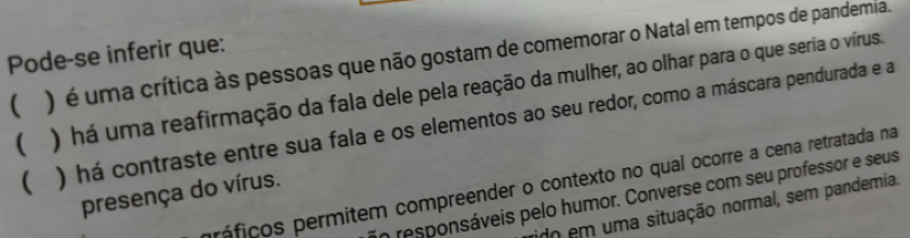 Pode-se inferir que:
 ) é uma crítica às pessoas que não gostam de comemorar o Natal em tempos de pandemia.
( ) há uma reafirmação da fala dele pela reação da mulher, ao olhar para o que seria o vírus.
( ) há contraste entre sua fala e os elementos ao seu redor, como a máscara pendurada e a
próficos permitem compreender o contexto no qual ocorre a cena retratada na
presença do vírus.
o responsáveis pelo humor. Converse com seu professor e seus
do em uma situação normal, sem pandemia.