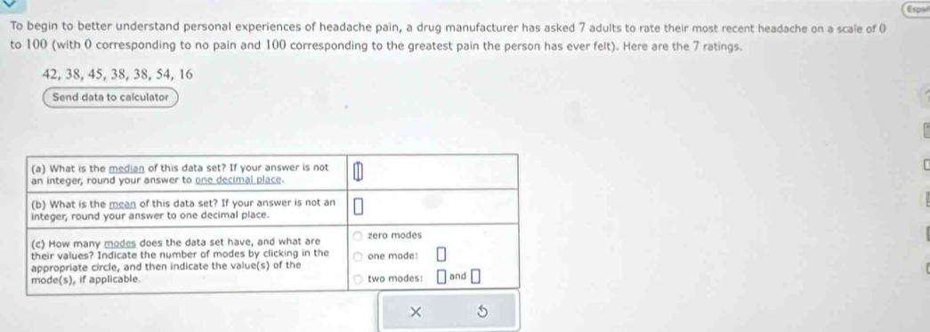 Espar 
To begin to better understand personal experiences of headache pain, a drug manufacturer has asked 7 adults to rate their most recent headache on a scale of 0
to 100 (with 0 corresponding to no pain and 100 corresponding to the greatest pain the person has ever felt). Here are the 7 ratings.
42, 38, 45, 38, 38, 54, 16
Send data to calculator