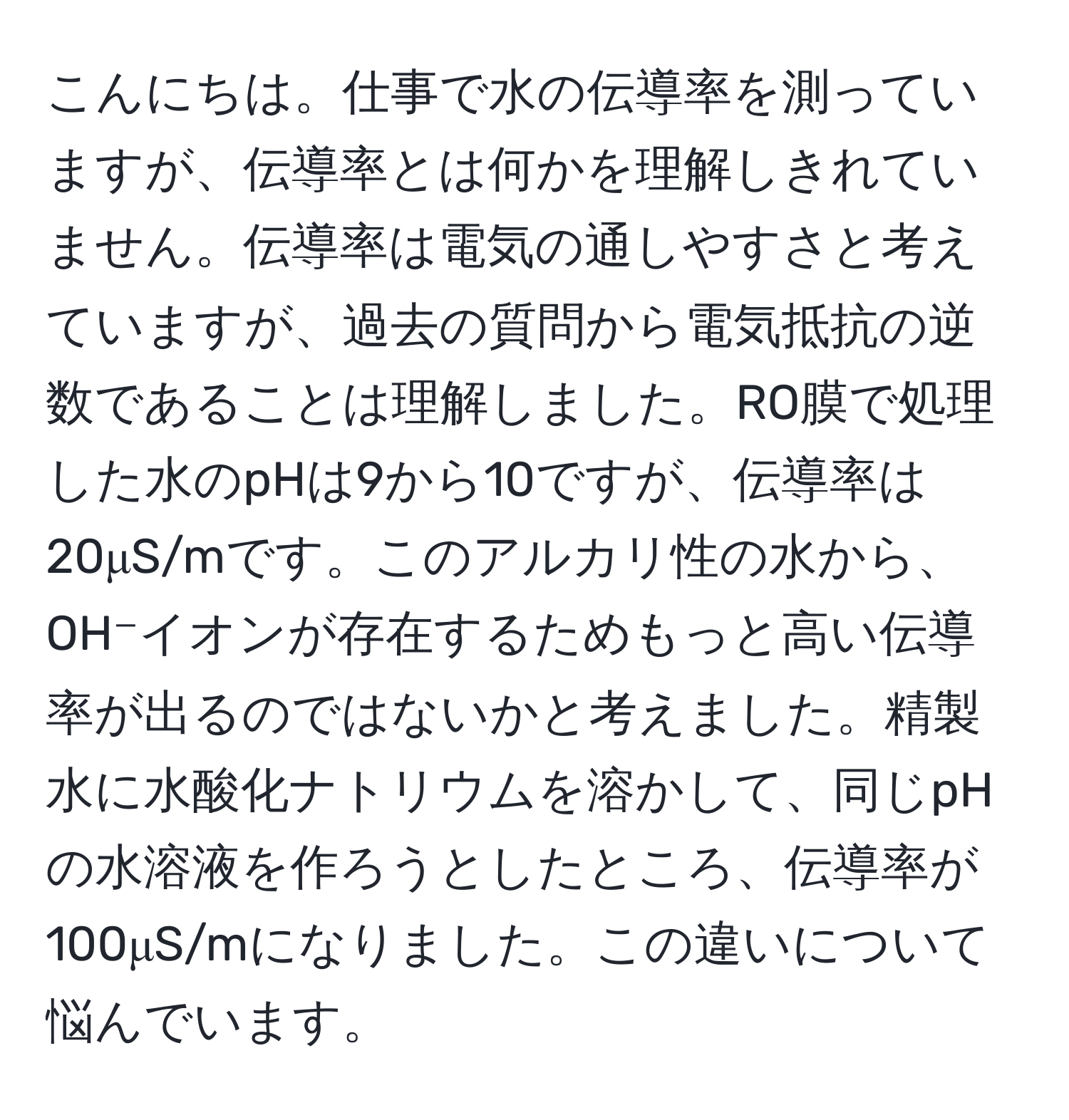 こんにちは。仕事で水の伝導率を測っていますが、伝導率とは何かを理解しきれていません。伝導率は電気の通しやすさと考えていますが、過去の質問から電気抵抗の逆数であることは理解しました。RO膜で処理した水のpHは9から10ですが、伝導率は20μS/mです。このアルカリ性の水から、OH⁻イオンが存在するためもっと高い伝導率が出るのではないかと考えました。精製水に水酸化ナトリウムを溶かして、同じpHの水溶液を作ろうとしたところ、伝導率が100μS/mになりました。この違いについて悩んでいます。