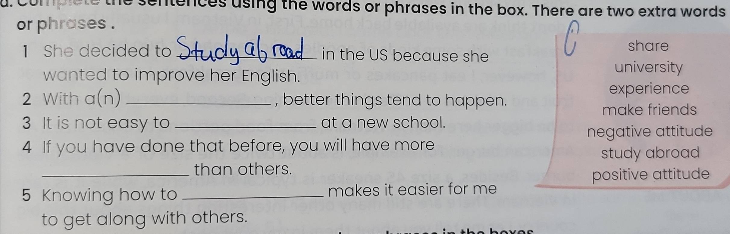 Complete the sentences using the words or phrases in the box. There are two extra words
or phrases .
share
1 She decided to _in the US because she
wanted to improve her English.
university
experience
2 With a (n) _, better things tend to happen.
make friends
3 It is not easy to _at a new school.
negative attitude
4 If you have done that before, you will have more
study abroad
_than others.
positive attitude
5 Knowing how to _makes it easier for me 
to get along with others.