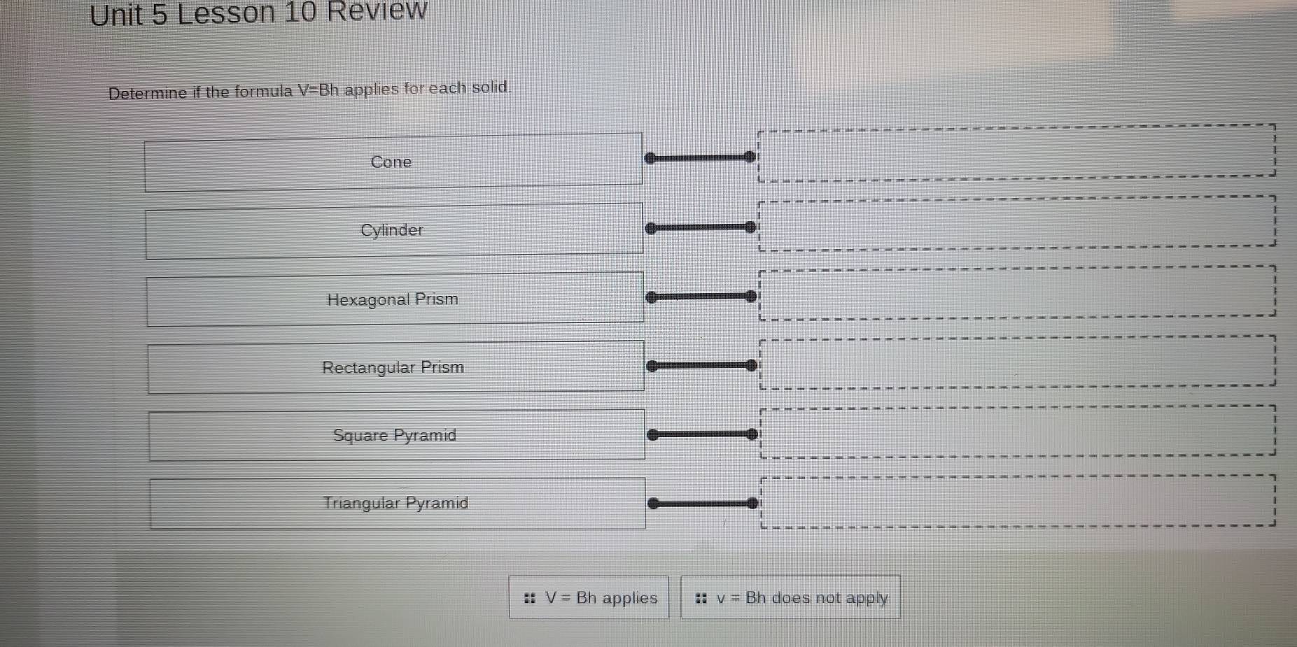 Lesson 10 Review
Determine if the formula V=Bh applies for each solid.
Cone
Cylinder
Hexagonal Prism
Rectangular Prism
Square Pyramid
Triangular Pyramid
:: V=Bh applies :: v=Bh does not apply