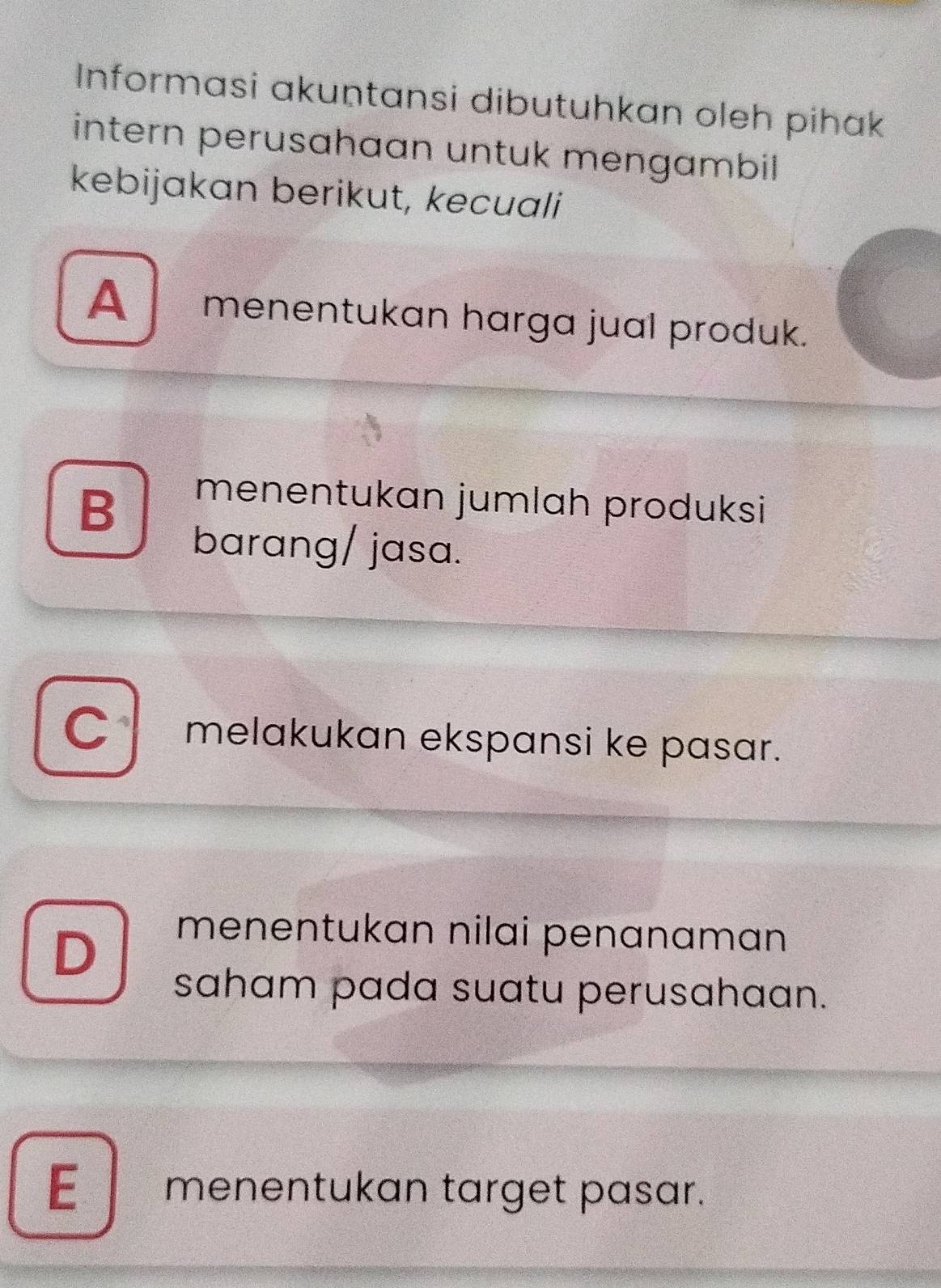 Informasi akuṇtansi dibutuhkan oleh pihak
intern perusahaan untuk mengambil 
kebijakan berikut, kecuali
A menentukan harga jual produk.
B
menentukan jumlah produksi
barang/ jasa.
C melakukan ekspansi ke pasɑr.
D
menentukan nilai penanaman 
saham pada suatu perusahaan.
E menentukan target pasar.