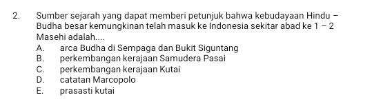 Sumber sejarah yang dapat memberi petunjuk bahwa kebudayaan Hindu -
Budha besar kemungkinan telah masuk ke Indonesia sekitar abad ke 1-2
Masehi adalah....
A. arca Budha di Sempaga dan Bukit Siguntang
B. perkembangan kerajaan Samudera Pasai
C. perkembangan kerajaan Kutai
D. catatan Marcopolo
E. prasasti kutai