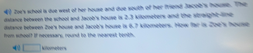 Zae's school is due west of her house and due south of her friend Jacob's house. The
distance between the school and Jacob's house is 2.3 kilometers and the straight line 
distance between Zoe's house and Jacob's house is 6.7 kilometers. How for is 2oe's house
from school? If necessary, round to the nearest tenth.
a kilometer