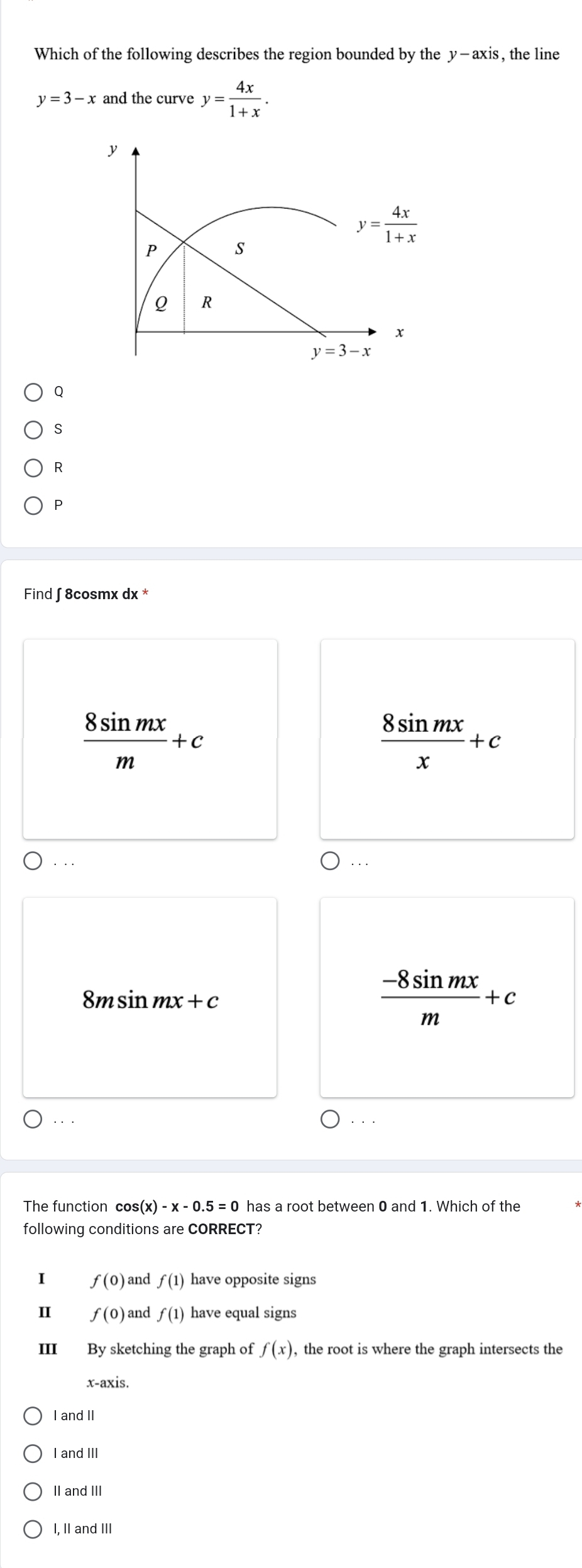 Which of the following describes the region bounded by the y-axis , the line
y=3-x and the curve y= 4x/1+x .
y
y= 4x/1+x 
P s
Q R
x
y=3-x
Q
S
R
P
Find ∫ 8cosmx dx *
 8sin mx/m +c
 8sin mx/x +c. . .
. . .
8msin m 2x+c
 (-8sin mx)/m +c. . . . .
The function cos (x)-x-0.5=0 has a root between 0 and 1. Which of the
following conditions are CORRECT?
I f(0) and f(1) have opposite signs
f(0) and f(1) have equal signs
III By sketching the graph of f(x) , the root is where the graph intersects the
x-axis.
I and II
I and III
II and III
I, II and III