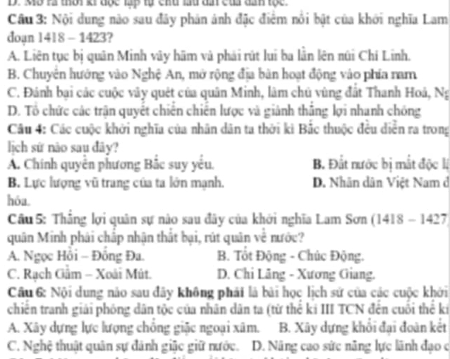 Mô rà thời ki đọc lập tự chu lu dâ của dan tọc.
Câu 3: Nội dung nào sau đây phản ảnh đặc điểm nổi bật của khởi nghĩa Lam
doạn 1418 - 1423?
A. Liên tục bị quân Minh vây hãm và phải rút lui ba lằn lên núi Chí Linh.
B. Chuyên hướng vào Nghệ An, mở rộng địa bản hoạt động vào phía nam
C. Đánh bại các cuộc vây quét của quân Minh, lâm chủ vùng đất Thanh Hoả, Ng
D. Tổ chức các trận quyết chiến chiến lược và giảnh thắng lợi nhanh chóng
Câu 4: Các cuộc khởi nghĩa của nhân dân ta thời kì Bắc thuộc đều diễn ra trong
lịch sứ não sau đây?
A. Chính quyền phương Bắc suy yếu. B. Đất nước bị mắt độc lị
B. Lực lượng vũ trang của ta lớn mạnh. D. Nhân dân Việt Nam d
hóa.
Cầu 5: Thẳng lợi quân sự nào sau đây của khởi nghĩa Lam Sơn (1418 - 1427)
quân Minh phái chấp nhận thất bại, rút quân về nước?
A. Ngọc Hồi - Đồng Đa. B. Tốt Động - Chúc Động.
C. Rạch Gầm - Xoài Mút. D. Chi Lãng - Xương Giang.
Câu 6: Nội dung nào sau đây không phải là bài học lịch sử của các cuộc khởi
chiến tranh giải phóng dân tộc của nhân dân ta (từ thể ki III TCN đến cuối thể ki
A. Xây dựng lực lượng chồng giặc ngoại xâm. B. Xây dựng khổi đại đoàn kết
C. Nghệ thuật quân sự đánh giặc giữ nước. D. Nâng cao sức năng lực lãnh đạo c