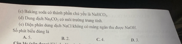 (c) Baking soda có thành phần chủ yếu là NaHCO_3.
(d) Dung dịch Na_2CO_3 có môi trường trung tính.
(e) Điện phân dung dịch NaCl không có màng ngăn thu được NaOH.
ố phát biểu đúng là
A. 5. B. 2. C. 4.
Câu 16 D. 3.