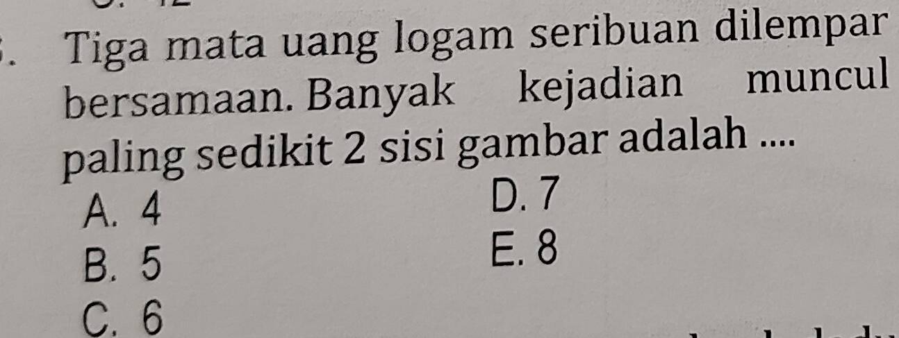 Tiga mata uang logam seribuan dilempar
bersamaan. Banyak kejadian muncul
paling sedikit 2 sisi gambar adalah ....
A. 4 D. 7
B. 5
E. 8
C. 6