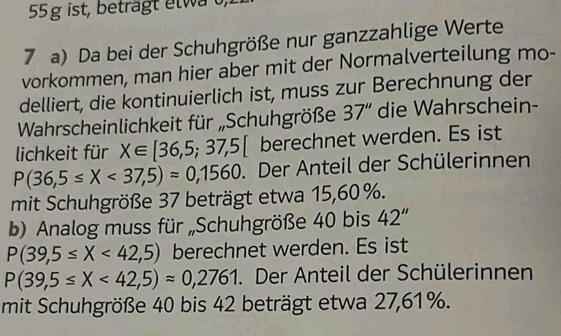 ist, beträgt elwa 0, 
7 a) Da bei der Schuhgröße nur ganzzahlige Werte 
vorkommen, man hier aber mit der Normalverteilung mo- 
delliert, die kontinuierlich ist, muss zur Berechnung der 
Wahrscheinlichkeit für „Schuhgröße 37'' die Wahrschein- 
lichkeit für X∈ [36,5;37,5[ berechnet werden. Es ist
P(36,5≤ X<37,5)approx 0,1560. Der Anteil der Schülerinnen 
mit Schuhgröße 37 beträgt etwa 15, 60 %. 
b) Analog muss für „Schuhgröße 40 bis 42''
P(39,5≤ X<42,5) berechnet werden. Es ist
P(39,5≤ X<42,5)approx 0,2761. Der Anteil der Schülerinnen 
mit Schuhgröße 40 bis 42 beträgt etwa 27, 61%.