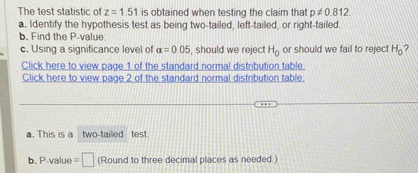 The test statistic of z=1.51 is obtained when testing the claim that p!= 0.812. 
a. Identify the hypothesis test as being two-tailed, left-tailed, or right-tailed. 
b. Find the P -value. 
c. Using a significance level of alpha =0.05 , should we reject H_0 or should we fail to reject H_0 ? 
Click here to view page 1 of the standard normal distribution table. 
Click here to view page 2 of the standard normal distribution table. 
a. This is a two-tailed test. 
b. P -value =□ (Round to three decimal places as needed.)