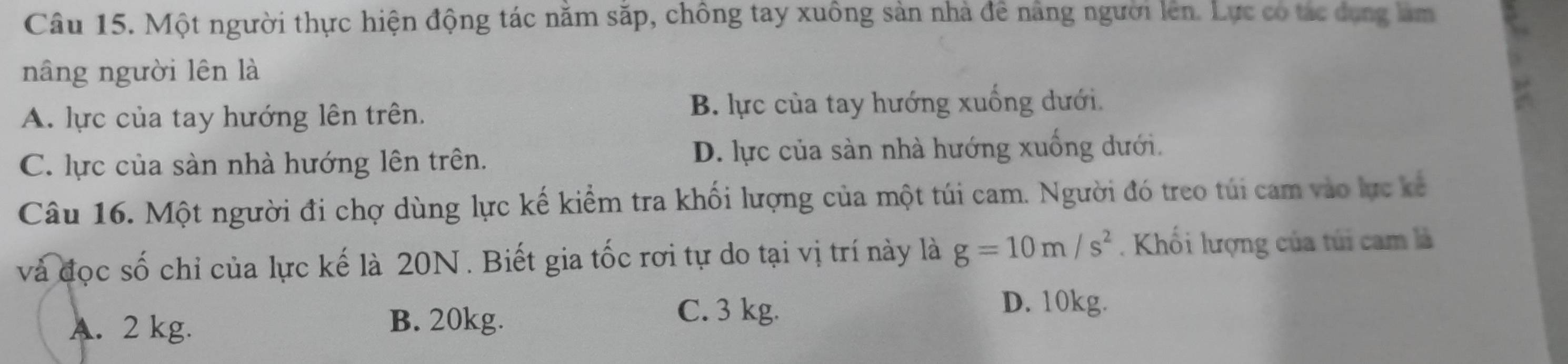 Một người thực hiện động tác năm săp, chông tay xuông sản nhà để năng người lên. Lực có tác dong làm
nâng người lên là
A. lực của tay hướng lên trên. B. lực của tay hướng xuống dưới.
C. lực của sản nhà hướng lên trên. D. lực của sản nhà hướng xuống dưới.
Câu 16. Một người đi chợ dùng lực kế kiểm tra khối lượng của một túi cam. Người đó treo túi cam vào lực kế
và đọc số chỉ của lực kế là 20N. Biết gia tốc rơi tự do tại vị trí này là g=10m/s^2. Khối lượng của túi cam là
D. 10kg.
A. 2 kg.
B. 20kg. C. 3 kg.