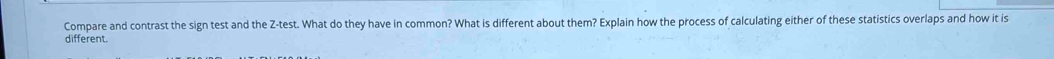 Compare and contrast the sign test and the Z -test. What do they have in common? What is different about them? Explain how the process of calculating either of these statistics overlaps and how it is 
different.