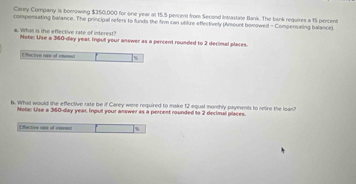 Carey Company is borrowing $350,000 for one year at 15.5 percent from Second Intrastate Bank. The bank requires a 15 percent 
compensating balance. The principal refers to funds the firm can utilize effectively (Amount borrowed - Compensating balance). 
a. What is the effective rate of interest? 
Note: Use a 360-day year. Input your answer as a percent rounded to 2 decimal places. 
Effective rate of interest %
b. What would the effective rate be if Carey were required to make 12 equal monthly payments to retire the loan? 
Note: Use a 360-day year. Input your answer as a percent rounded to 2 decimal places. 
Effective rate of interest %