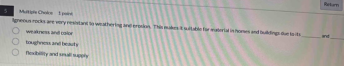 Return
5 Multiple Choice 1 point
Igneous rocks are very resistant to weathering and erosion. This makes it suitable for material in homes and buildings due to its_ and
weakness and color
_
toughness and beauty
flexibility and small supply