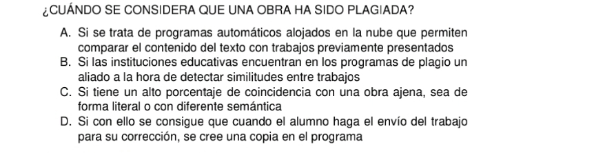 ¿CUÁNDO SE CONSIDERA QUE UNA OBRA HA SIDO PLAGIADA?
A. Si se trata de programas automáticos alojados en la nube que permiten
comparar el contenido del texto con trabajos previamente presentados
B. Si las instituciones educativas encuentran en los programas de plagio un
aliado a la hora de detectar similitudes entre trabajos
C. Si tiene un alto porcentaje de coincidencia con una obra ajena, sea de
forma literal o con diferente semántica
D. Si con ello se consigue que cuando el alumno haga el envío del trabajo
para su corrección, se cree una copia en el programa