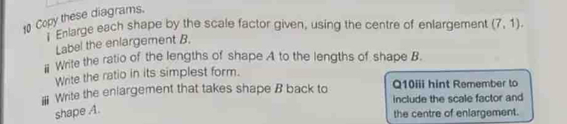 Copy these diagrams. 
i Enlarge each shape by the scale factor given, using the centre of enlargement (7,1). 
Label the enlargement B. 
ⅱ Write the ratio of the lengths of shape A to the lengths of shape B. 
Write the ratio in its simplest form. 
Write the enlargement that takes shape B back to Q10iii hint Remember to 
include the scale factor and 
shape A. 
the centre of enlargement.