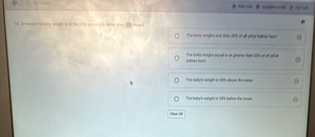 A newborn's baby weight is at the 20th percentile. What does thed mean?
The baby weight less then 20% of all other badnes lom.
The baby weight squel to or greater than 207s of all sther
babies born.
The baby's weight is 20% above the mean
The baby's weight is 20% below the mean
Clear All