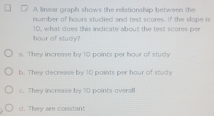 A linear graph shows the relationship between the
number of hours studied and test scores. If the slope is
10, what does this indicate about the test scores per
hour of study?
a. They increase by 10 points per hour of study
b. They decrease by 10 points per hour of study
c. They increase by 10 points overall
d. They are constant