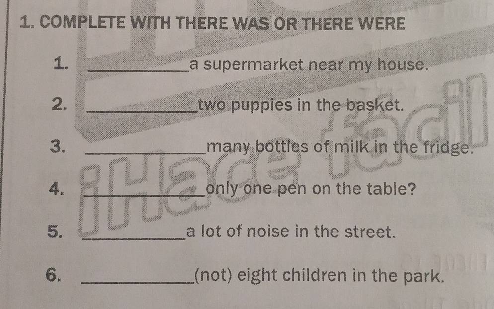 COMPLETE WITH THERE WAS OR THERE WERE 
1. _a supermarket near my house. 
2. _two puppies in the basket. 
3. _many bottles of milk in the fridge. 
4. _only one pen on the table? 
5. _a lot of noise in the street. 
6. _(not) eight children in the park.