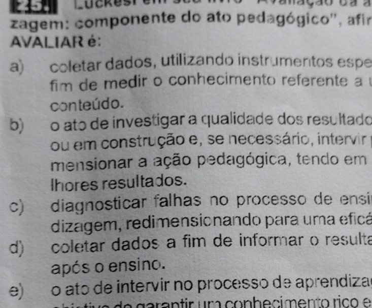 Lückesrer
zagem: componente do ato pedagógico'', afir
AVALIAR é:
a) coletar dados, utilizando instrumentos espe
im de medir o conhecimento referente a 
conteúdo.
b)o ato de investigar a qualidade dos resultado
ou em construção e, se necessário, intervir
mensionar a ação pedagógica, tendo em
lhores resultados.
c) diagnosticar falhas no processo de ensi
dizagem, redimensionando para uma eficá
d) coletar dados a fim de informar o resulta
após o ensino.
e) o ato de intervir no processo de aprendizad
de garantir um conhecimento rico e