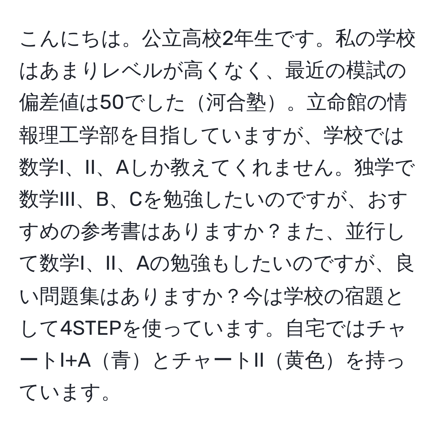 こんにちは。公立高校2年生です。私の学校はあまりレベルが高くなく、最近の模試の偏差値は50でした河合塾。立命館の情報理工学部を目指していますが、学校では数学I、II、Aしか教えてくれません。独学で数学III、B、Cを勉強したいのですが、おすすめの参考書はありますか？また、並行して数学I、II、Aの勉強もしたいのですが、良い問題集はありますか？今は学校の宿題として4STEPを使っています。自宅ではチャートI+A青とチャートII黄色を持っています。