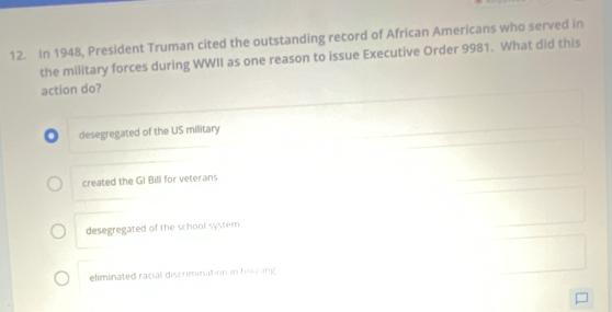 In 1948, President Truman cited the outstanding record of African Americans who served in
the military forces during WWII as one reason to issue Executive Order 9981. What did this
action do?
. desegregated of the US military
created the GI Bill for veterans
desegregated of the school system
eliminated racial discrimination in houting