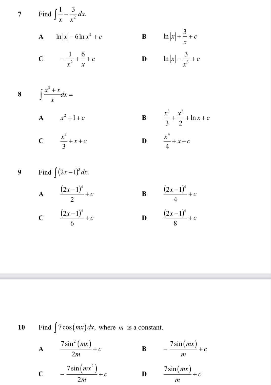 Find ∈t  1/x - 3/x^2 dx.
A ln |x|-6ln x^2+c
B ln |x|+ 3/x +c
C - 1/x^2 + 6/x +c
D ln |x|- 3/x^3 +c
8 ∈t  (x^3+x)/x dx=
A x^2+1+c
B  x^3/3 + x^2/2 +ln x+c
C  x^3/3 +x+c
D  x^4/4 +x+c
9 Find ∈t (2x-1)^3dx.
A frac (2x-1)^42+c
B frac (2x-1)^44+c
C frac (2x-1)^46+c
D frac (2x-1)^48+c
10 Find ∈t 7cos (mx)dx , where m is a constant.
A  7sin^2(mx)/2m +c
B - 7sin (mx)/m +c
C - 7sin (mx^2)/2m +c
D  7sin (mx)/m +c