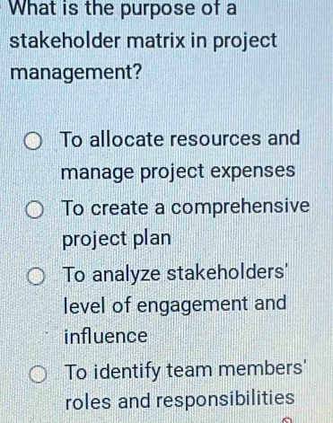 What is the purpose of a
stakeholder matrix in project
management?
To allocate resources and
manage project expenses
To create a comprehensive
project plan
To analyze stakeholders'
level of engagement and
influence
To identify team members'
roles and responsibilities