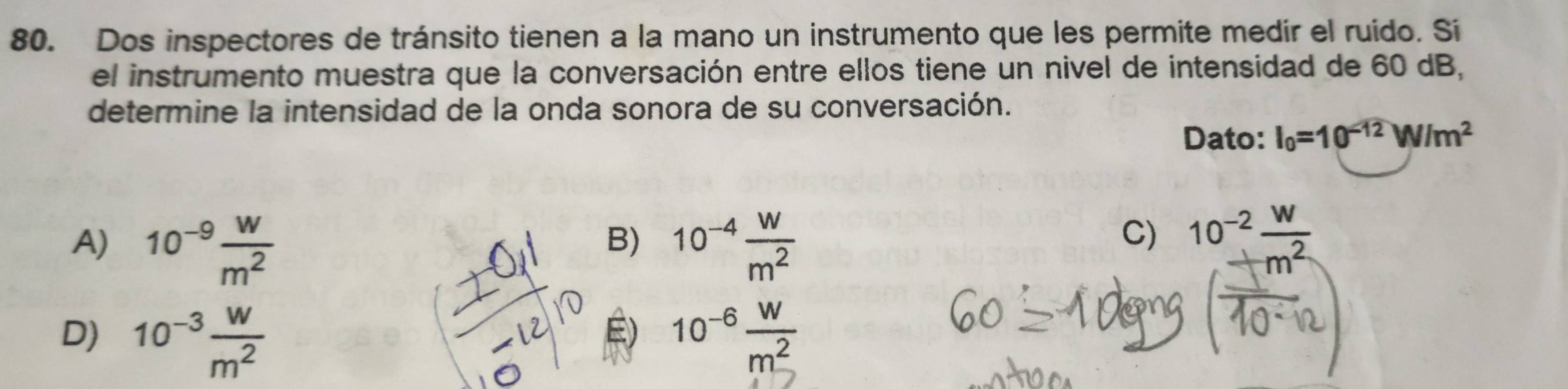 Dos inspectores de tránsito tienen a la mano un instrumento que les permite medir el ruido. Si
el instrumento muestra que la conversación entre ellos tiene un nivel de intensidad de 60 dB,
determine la intensidad de la onda sonora de su conversación.
Dato: I_0=10^(-12)W/m^2
A) 10^(-9) w/m^2  10^(-4) w/m^2 
B)
C) 10^(-2) W/m^2 
É)
D) 10^(-3) w/m^2  10^(-6) w/m^2 