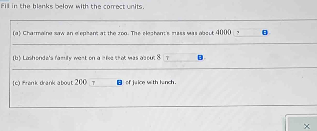 Fill in the blanks below with the correct units. 
(a) Charmaine saw an elephant at the zoo. The elephant's mass was about 4000 ? . 
_ 
(b) Lashonda's family went on a hike that was about 8 ? 
__ 
(c) Frank drank about 200 ? of juice with lunch. 
×