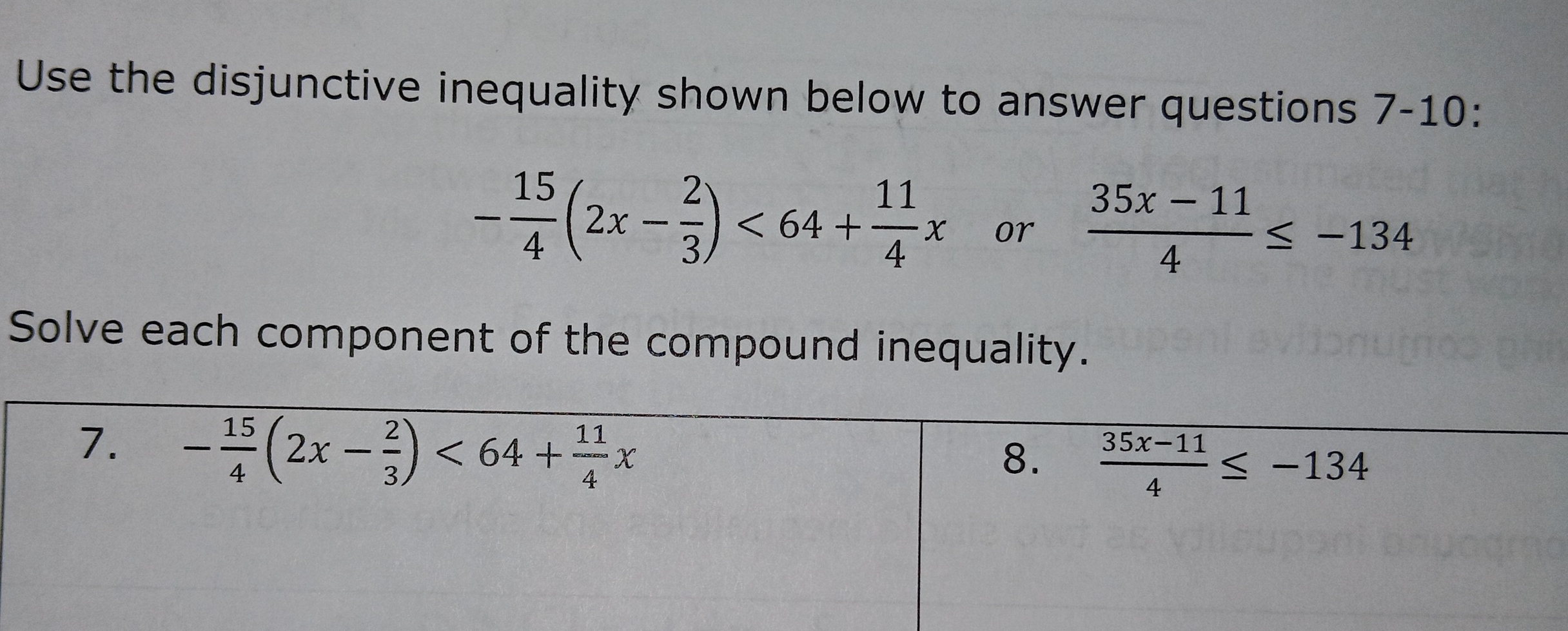 Use the disjunctive inequality shown below to answer questions 7-10:
- 15/4 (2x- 2/3 )<64+ 11/4 x or  (35x-11)/4 ≤ -134
Solve each component of the compound inequality. 
7. - 15/4 (2x- 2/3 )<64+ 11/4 x
8.  (35x-11)/4 ≤ -134