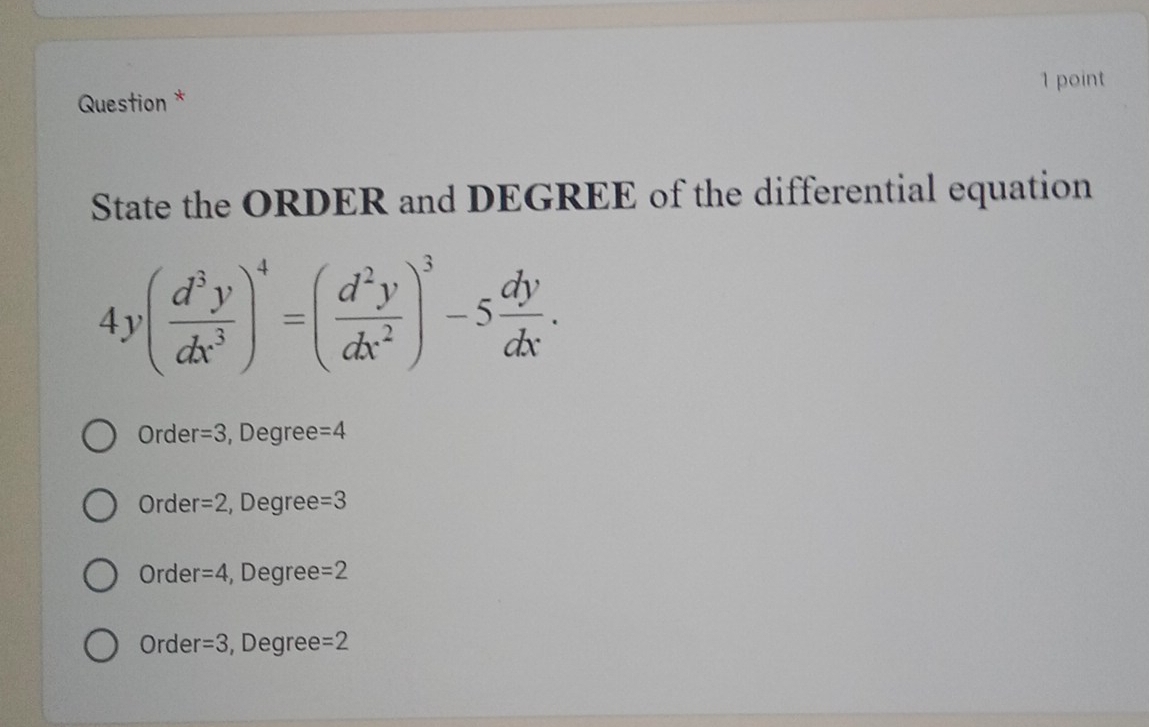 Question *
State the ORDER and DEGREE of the differential equation
4y( d^3y/dx^3 )^4=( d^2y/dx^2 )^3-5 dy/dx .
Order =3 , Degree =4
Orde r=2 , Degree =3
Orde r=4 , Degree =2
Orde r=3 , Degree =2