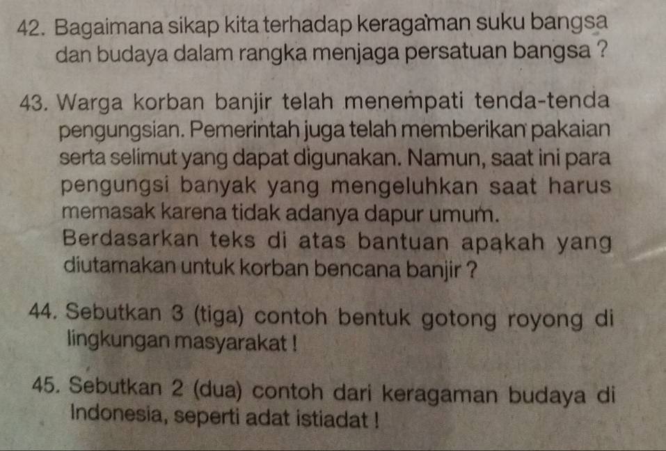 Bagaimana sikap kita terhadap keragaman suku bangsa 
dan budaya dalam rangka menjaga persatuan bangsa ? 
43. Warga korban banjir telah menempati tenda-tenda 
pengungsian. Pemerintah juga telah memberikan pakaian 
serta selimut yang dapat digunakan. Namun, saat ini para 
pengungsi banyak yang mengeluhkan saat harus 
memasak karena tidak adanya dapur umum. 
Berdasarkan teks di atas bantuan apakah yang 
diutamakan untuk korban bencana banjir ? 
44. Sebutkan 3 (tiga) contoh bentuk gotong royong di 
lingkungan masyarakat ! 
45. Sebutkan 2 (dua) contoh dari keragaman budaya di 
Indonesia, seperti adat istiadat !