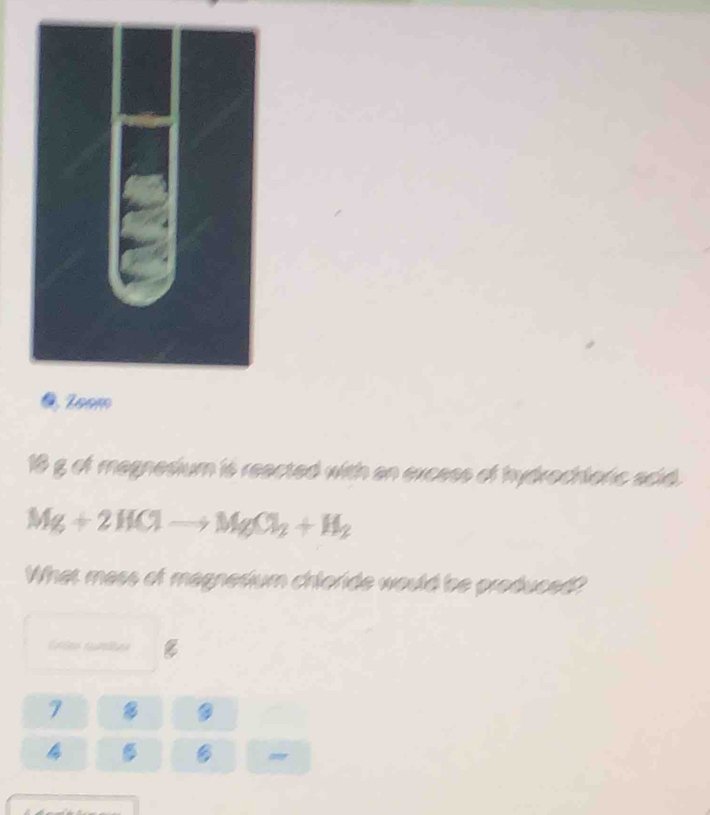 ● Zoam
18 g of magnedium is reacted with an excess of hydrochtoric acid.
Mg+2HClto MgCl_2+H_2
What mess of magnetium chloride would be produced? 
7 B 

o