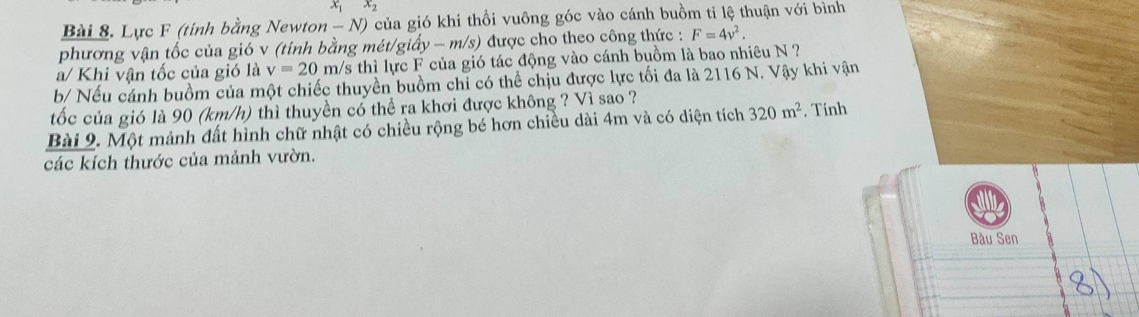 x_1 x_2
Bài 8. Lực F (tính bằng Newton - N) của gió khi thổi vuông góc vào cánh buồm tỉ lệ thuận với bình 
phương vận tốc của gió v (tinh bằng mét/giấy - m/s) được cho theo công thức : F=4v^2. 
a/ Khi vận tốc của gió là v=20m h/s thì lực F của gió tác động vào cánh buồm là bao nhiêu N ? 
b/ Nếu cánh buồm của một chiếc thuyền buồm chỉ có thể chịu được lực tối đa là 2116 N. Vậy khi vận 
tốc của gió là 90 (km/h) thì thuyền có thể ra khơi được không ? Vì sao ? 
Bài 9. Một mảnh đất hình chữ nhật có chiều rộng bé hơn chiều dài 4m và có diện tích 320m^2. Tính 
các kích thước của mảnh vườn. 
Bàu Sen