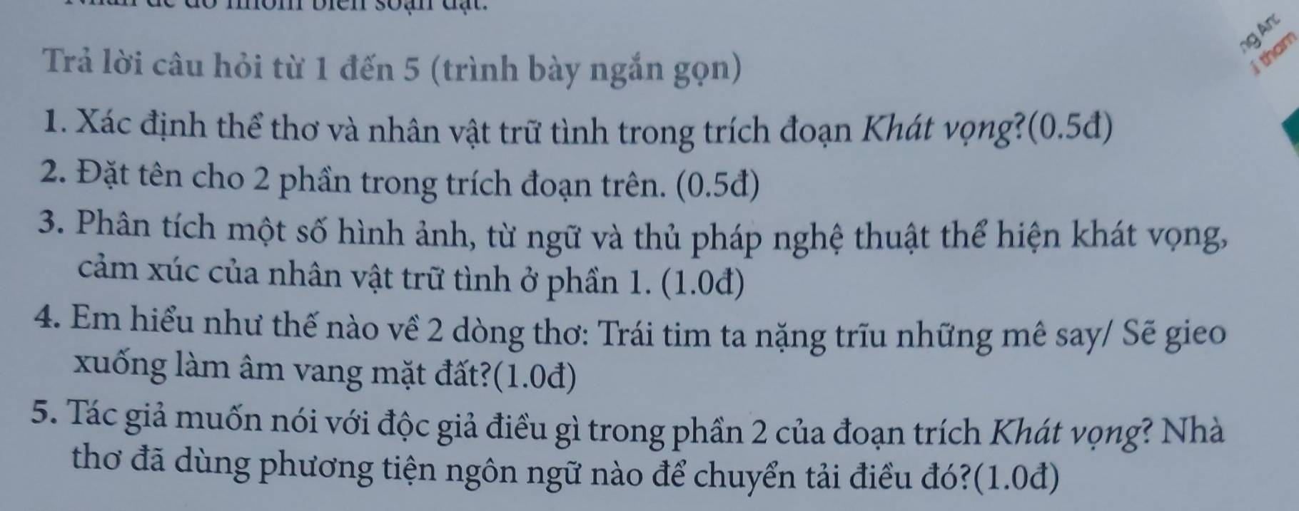 biên soạn đạ t 
ng An 
Trả lời câu hỏi từ 1 đến 5 (trình bày ngắn gọn) 
1 tham 
1. Xác định thể thơ và nhân vật trữ tình trong trích đoạn Khát vọng?(0.5đ) 
2. Đặt tên cho 2 phần trong trích đoạn trên. (0.5đ) 
3. Phân tích một số hình ảnh, từ ngữ và thủ pháp nghệ thuật thể hiện khát vọng, 
cảm xúc của nhân vật trữ tình ở phần 1. (1.0đ) 
4. Em hiểu như thế nào về 2 dòng thơ: Trái tim ta nặng trĩu những mê say/ Sẽ gieo 
xuống làm âm vang mặt đất?(1.0đ) 
5. Tác giả muốn nói với độc giả điều gì trong phần 2 của đoạn trích Khát vọng? Nhà 
thơ đã dùng phương tiện ngôn ngữ nào để chuyển tải điều đó?(1.0đ)