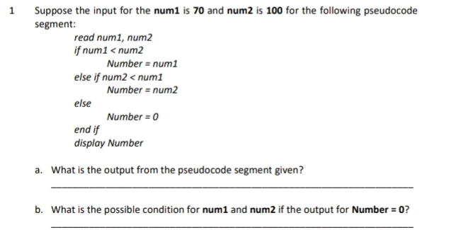 Suppose the input for the num1 is 70 and num2 is 100 for the following pseudocode 
segment: 
read num1, num2
if num1
Number = nu m1 
else if nu n 2 : nun 1
Number =num2
else 
Number =0
end if 
display Number 
a. What is the output from the pseudocode segment given? 
_ 
b. What is the possible condition for num1 and num2 if the output for Number =0
_