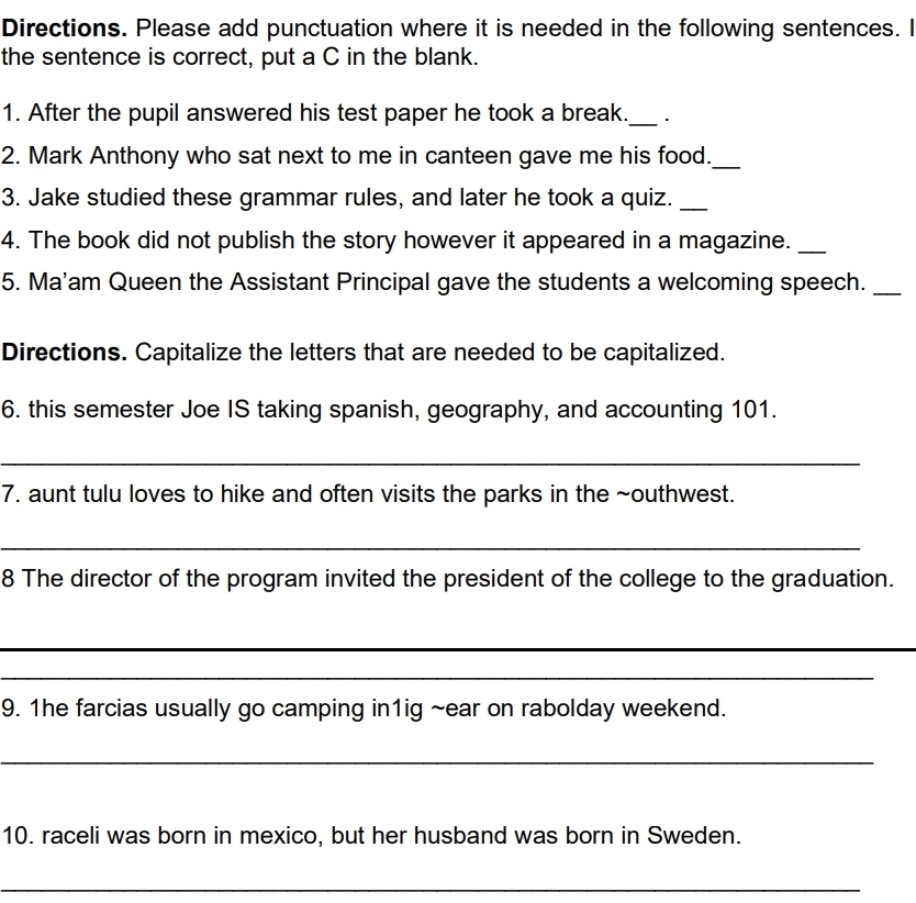 Directions. Please add punctuation where it is needed in the following sentences. I 
the sentence is correct, put a C in the blank. 
1. After the pupil answered his test paper he took a break._ . 
2. Mark Anthony who sat next to me in canteen gave me his food._ 
3. Jake studied these grammar rules, and later he took a quiz._ 
4. The book did not publish the story however it appeared in a magazine._ 
5. Ma'am Queen the Assistant Principal gave the students a welcoming speech._ 
Directions. Capitalize the letters that are needed to be capitalized. 
6. this semester Joe IS taking spanish, geography, and accounting 101. 
_ 
7. aunt tulu loves to hike and often visits the parks in the ~outhwest. 
_ 
8 The director of the program invited the president of the college to the graduation. 
_ 
_ 
9. 1he farcias usually go camping in1ig ~ear on rabolday weekend. 
_ 
10. raceli was born in mexico, but her husband was born in Sweden. 
_