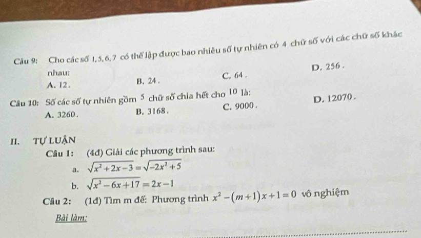 Cho các số 1, 5, 6, 7 có thể lập được bao nhiêu số tự nhiên có 4 chữ số với các chữ số khác
nhau:
A. 12. B. 24. C. 64. D. 256.
Câu 10: Số các số tự nhiên gồm 5 chữ số chia hết cho 10 là:
A. 3260. B. 3168. C. 9000. D. 12070.
II. tự luận
Câu 1: (4đ) Giải các phương trình sau:
a. sqrt(x^2+2x-3)=sqrt(-2x^2+5)
b. sqrt(x^2-6x+17)=2x-1
Câu 2: (1đ) Tìm m đề: Phương trình x^2-(m+1)x+1=0 vô nghiệm
Bài làm: