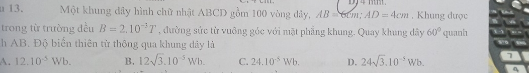 DJ4 mm.
u13. Một khung dây hình chữ nhật ABCD gồm 100 vòng dây, AB=6cm; AD=4cm. Khung được
trong từ trường đều B=2.10^(-3)T , đường sức từ vuông góc với mặt phẳng khung. Quay khung dây 60° quanh
h AB. Độ biến thiên từ thông qua khung dây là
A. 12.10^(-5)Wb. B. 12sqrt(3).10^(-5)Wb. C. 24.10^(-5)Wb. D. 24sqrt(3).10^(-5)Wb. 
7
4