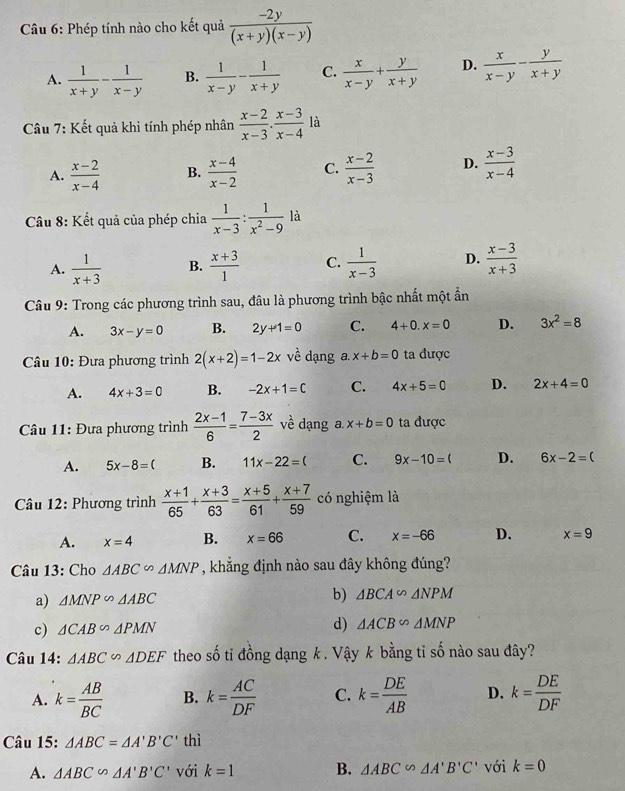 Phép tính nào cho kết quả  (-2y)/(x+y)(x-y) 
A.  1/x+y - 1/x-y  B.  1/x-y - 1/x+y  C.  x/x-y + y/x+y  D.  x/x-y - y/x+y 
Câu 7: Kết quả khi tính phép nhân  (x-2)/x-3 ·  (x-3)/x-4  là
A.  (x-2)/x-4  B.  (x-4)/x-2  C.  (x-2)/x-3  D.  (x-3)/x-4 
Câu 8: Kết quả của phép chia  1/x-3 : 1/x^2-9  là
A.  1/x+3  B.  (x+3)/1  C.  1/x-3  D.  (x-3)/x+3 
Câu 9: Trong các phương trình sau, đâu là phương trình bậc nhất một ẩn
A. 3x-y=0 B. 2y+1=0 C. 4+0.x=0 D. 3x^2=8
Câu 10: Đưa phương trình 2(x+2)=1-2x về dạng a. x+b=0 ta được
A. 4x+3=0 B. -2x+1=C C. 4x+5=0 D. 2x+4=0
* Câu 11: Đựa phương trình  (2x-1)/6 = (7-3x)/2  về dạng a x+b=0 ta được
A. 5x-8=( B. 11x-22=( C. 9x-10=( D. 6x-2=(
Câu 12: Phương trình  (x+1)/65 + (x+3)/63 = (x+5)/61 + (x+7)/59  có nghiệm là
A. x=4 B. x=66 C. x=-66 D. x=9
Câu 13: Cho △ ABC∽ △ MNP , khẳng định nào sau đây không đúng?
a) △ MNP∽ △ ABC b) △ BCA∽ △ NPM
d)
c) △ CAB∽ △ PMN △ ACB∽ △ MNP
Câu 14: △ ABC∽ △ DEF theo số tỉ đồng dạng k. Vậy k bằng tỉ số nào sau đây?
A. k= AB/BC  B. k= AC/DF  C. k= DE/AB  D. k= DE/DF 
Câu 15: △ ABC=△ A'B'C' thì
A. △ ABC∽ △ A'B'C' với k=1 B. △ ABC∽ △ A'B'C' với k=0